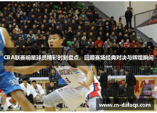 CBA联赛明星球员精彩时刻盘点，回顾赛场经典对决与辉煌瞬间