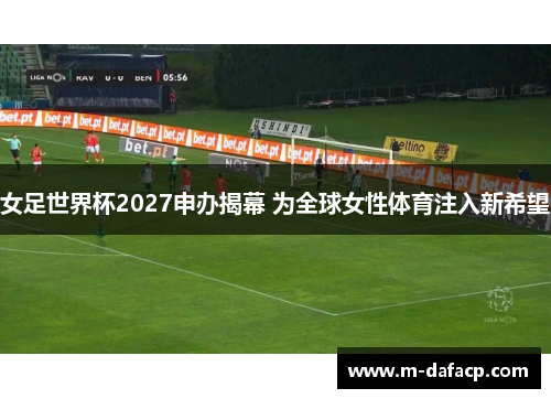 女足世界杯2027申办揭幕 为全球女性体育注入新希望