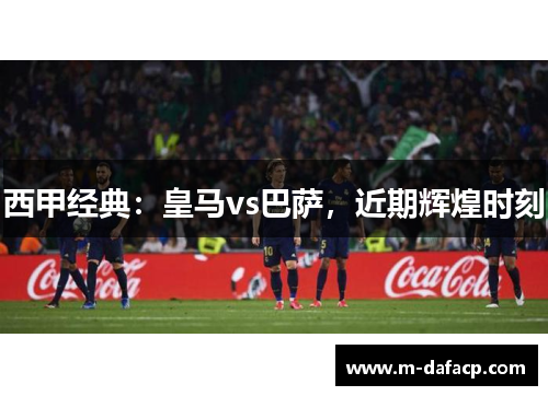 西甲经典：皇马vs巴萨，近期辉煌时刻