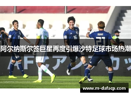 阿尔纳斯尔签巨星再度引爆沙特足球市场热潮